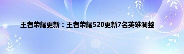 王者荣耀更新：王者荣耀520更新7名英雄调整