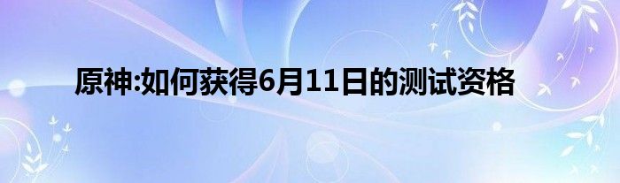 原神:如何获得6月11日的测试资格