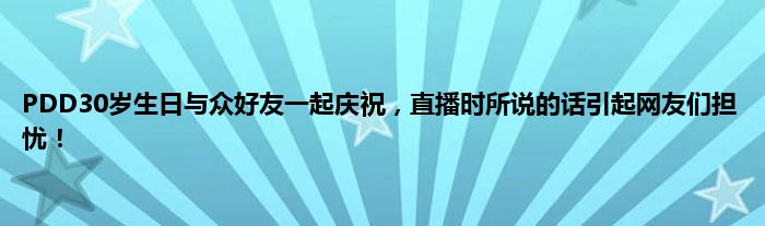 PDD30岁生日与众好友一起庆祝，直播时所说的话引起网友们担忧！