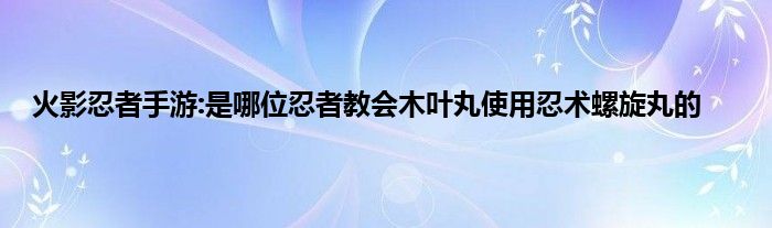 火影忍者手游:是哪位忍者教会木叶丸使用忍术螺旋丸的