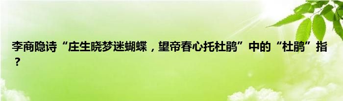 李商隐诗“庄生晓梦迷蝴蝶，望帝春心托杜鹃”中的“杜鹃”指？