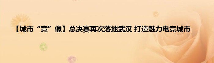 【城市“竞”像】总决赛再次落地武汉 打造魅力电竞城市