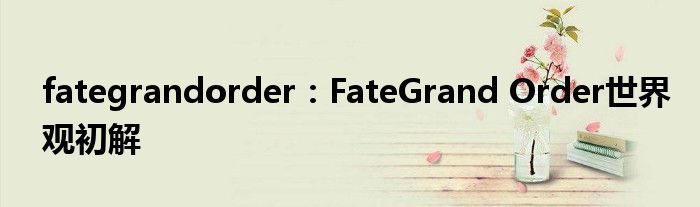 fategrandorder：FateGrand Order世界观初解