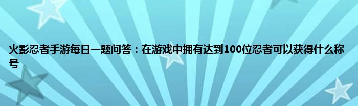 火影忍者手游每日一题问答：在游戏中拥有达到100位忍者可以获得什么称号