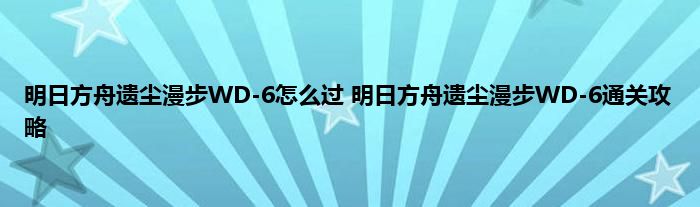 明日方舟遗尘漫步WD-6怎么过 明日方舟遗尘漫步WD-6通关攻略