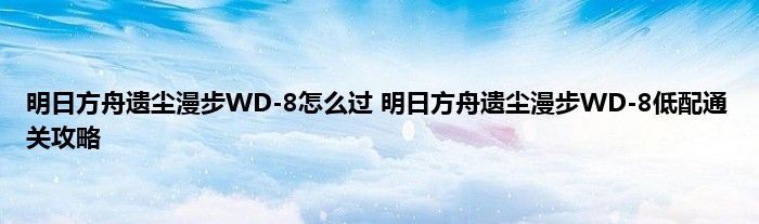 明日方舟遗尘漫步WD-8怎么过 明日方舟遗尘漫步WD-8低配通关攻略