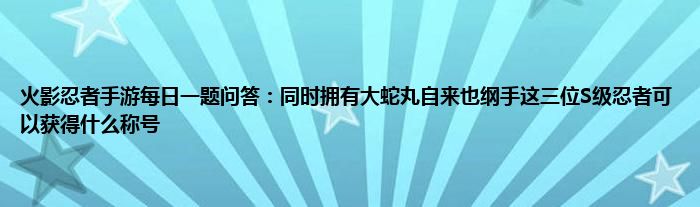 火影忍者手游每日一题问答：同时拥有大蛇丸自来也纲手这三位S级忍者可以获得什么称号