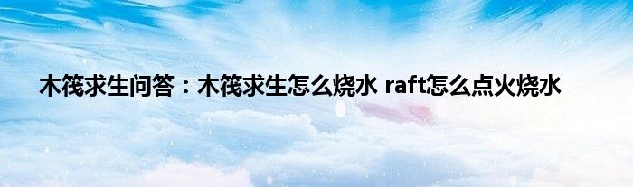 木筏求生问答：木筏求生怎么烧水 raft怎么点火烧水