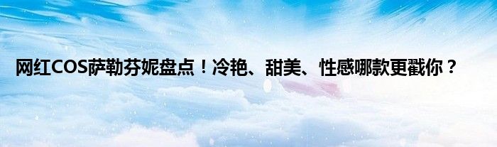 网红COS萨勒芬妮盘点！冷艳、甜美、性感哪款更戳你？