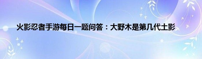 火影忍者手游每日一题问答：大野木是第几代土影