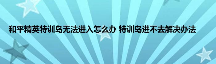 和平精英特训岛无法进入怎么办 特训岛进不去解决办法