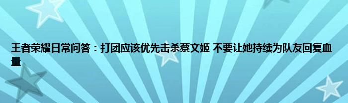 王者荣耀日常问答：打团应该优先击杀蔡文姬 不要让她持续为队友回复血量