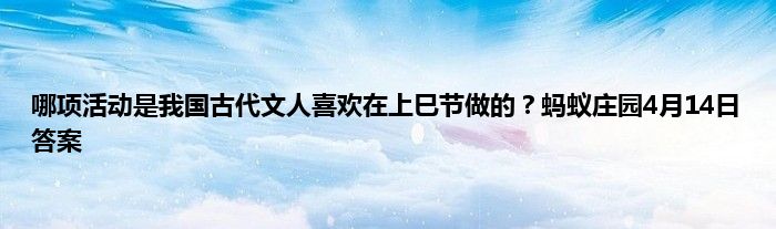 哪项活动是我国古代文人喜欢在上巳节做的？蚂蚁庄园4月14日答案