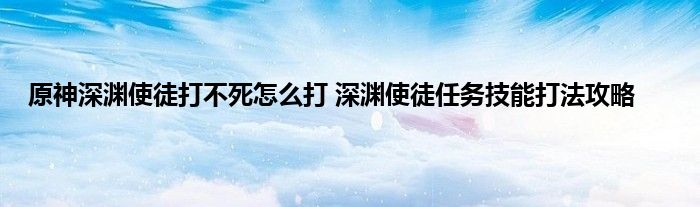 原神深渊使徒打不死怎么打 深渊使徒任务技能打法攻略