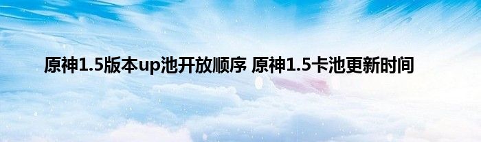 原神1.5版本up池开放顺序 原神1.5卡池更新时间