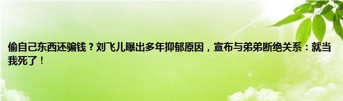 偷自己东西还骗钱？刘飞儿曝出多年抑郁原因，宣布与弟弟断绝关系：就当我死了！