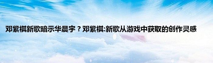 邓紫棋新歌暗示华晨宇？邓紫棋:新歌从游戏中获取的创作灵感