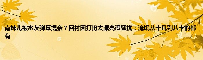 南妹儿被水友弹幕提亲？回村因打扮太漂亮遭骚扰：流氓从十几到八十的都有