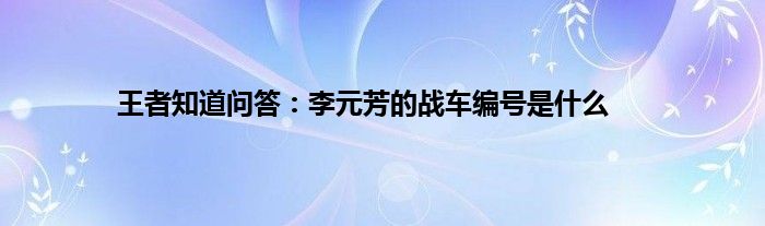 王者知道问答：李元芳的战车编号是什么