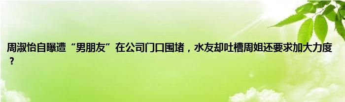 周淑怡自曝遭“男朋友”在公司门口围堵，水友却吐槽周姐还要求加大力度？