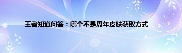 王者知道问答：哪个不是周年皮肤获取方式