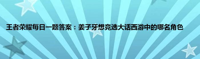 王者荣耀每日一题答案：姜子牙想竞选大话西游中的哪名角色