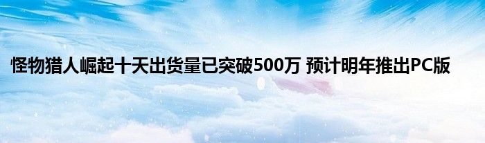 怪物猎人崛起十天出货量已突破500万 预计明年推出PC版