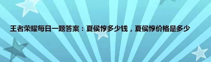 王者荣耀每日一题答案：夏侯惇多少钱，夏侯惇价格是多少