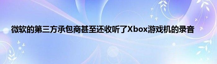 微软的第三方承包商甚至还收听了Xbox游戏机的录音