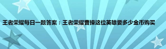 王者荣耀每日一题答案：王者荣耀曹操这位英雄要多少金币购买