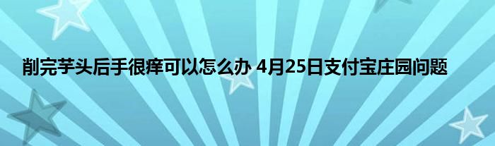 削完芋头后手很痒可以怎么办 4月25日支付宝庄园问题