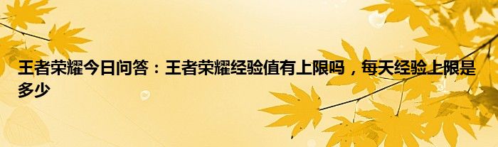 王者荣耀今日问答：王者荣耀经验值有上限吗，每天经验上限是多少