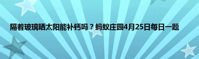 隔着玻璃晒太阳能补钙吗？蚂蚁庄园4月25日每日一题