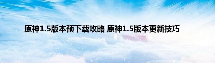 原神1.5版本预下载攻略 原神1.5版本更新技巧