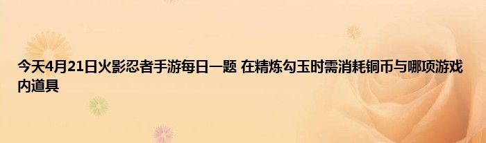 今天4月21日火影忍者手游每日一题 在精炼勾玉时需消耗铜币与哪项游戏内道具