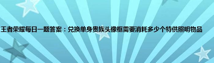 王者荣耀每日一题答案：兑换单身贵族头像框需要消耗多少个特供照明物品