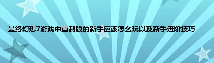 最终幻想7游戏中重制版的新手应该怎么玩以及新手进阶技巧