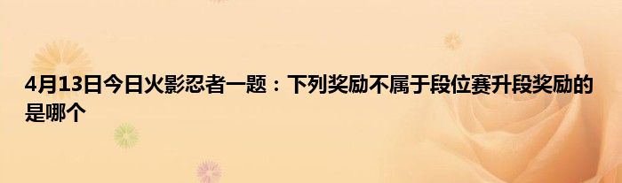 4月13日今日火影忍者一题：下列奖励不属于段位赛升段奖励的是哪个