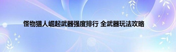 怪物猎人崛起武器强度排行 全武器玩法攻略