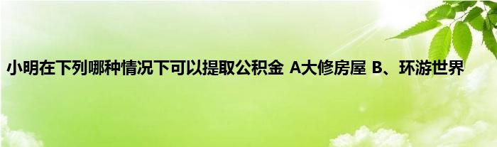 小明在下列哪种情况下可以提取公积金 A大修房屋 B、环游世界