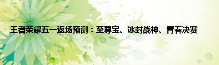 王者荣耀五一返场预测：至尊宝、冰封战神、青春决赛