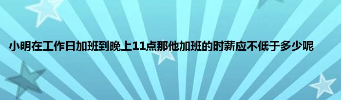 小明在工作日加班到晚上11点那他加班的时薪应不低于多少呢