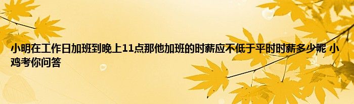 小明在工作日加班到晚上11点那他加班的时薪应不低于平时时薪多少呢 小鸡考你问答