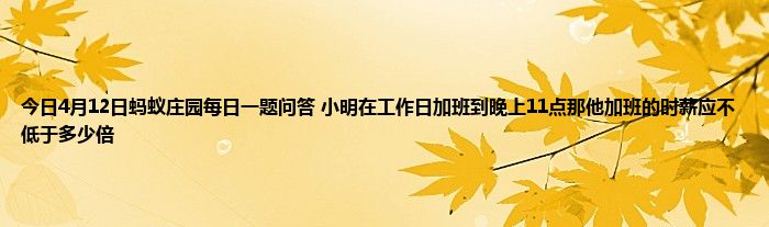 今日4月12日蚂蚁庄园每日一题问答 小明在工作日加班到晚上11点那他加班的时薪应不低于多少倍