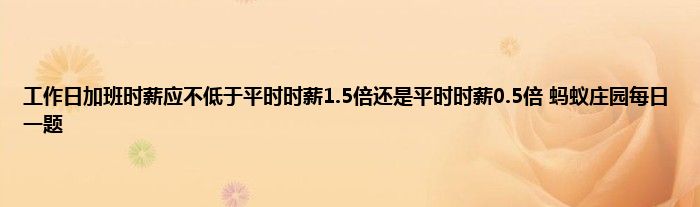 工作日加班时薪应不低于平时时薪1.5倍还是平时时薪0.5倍 蚂蚁庄园每日一题