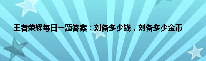 王者荣耀每日一题答案：刘备多少钱，刘备多少金币