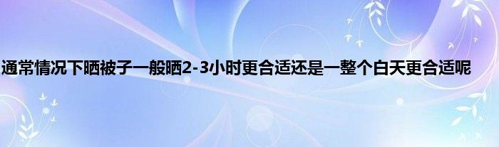 通常情况下晒被子一般晒2-3小时更合适还是一整个白天更合适呢