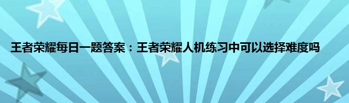 王者荣耀每日一题答案：王者荣耀人机练习中可以选择难度吗