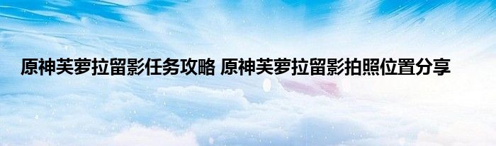 原神芙萝拉留影任务攻略 原神芙萝拉留影拍照位置分享