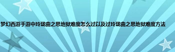 梦幻西游手游中玲珑曲之思地狱难度怎么过以及过玲珑曲之思地狱难度方法